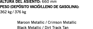ALTURA DEL ASIENTO: 660 mm PESO (DEPÓSITO VACIÓ LLENO DE GASOLINA): 362 kg   376 kg  Maroon Metallic   Crimson Metall   