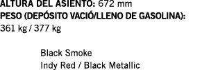 ALTURA DEL ASIENTO: 672 mm PESO (DEPÓSITO VACIÓ LLENO DE GASOLINA): 361 kg   377 kg  Black Smoke Indy Red   Black Met   