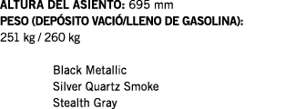ALTURA DEL ASIENTO: 695 mm PESO (DEPÓSITO VACIÓ LLENO DE GASOLINA): 251 kg   260 kg  Black Metallic Silver Quartz Smo   