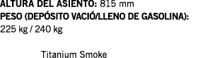 ALTURA DEL ASIENTO: 815 mm PESO (DEPÓSITO VACIÓ LLENO DE GASOLINA): 225 kg   240 kg  Titanium Smoke