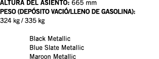 ALTURA DEL ASIENTO: 665 mm PESO (DEPÓSITO VACIÓ LLENO DE GASOLINA): 324 kg   335 kg  Black Metallic Blue Slate Metall   